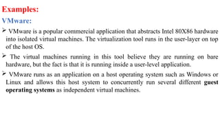 Examples:
VMware:
 VMware is a popular commercial application that abstracts Intel 80X86 hardware
into isolated virtual machines. The virtualization tool runs in the user-layer on top
of the host OS.
 The virtual machines running in this tool believe they are running on bare
hardware, but the fact is that it is running inside a user-level application.
 VMware runs as an application on a host operating system such as Windows or
Linux and allows this host system to concurrently run several different guest
operating systems as independent virtual machines.
 