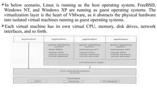 In below scenario, Linux is running as the host operating system; FreeBSD,
Windows NT, and Windows XP are running as guest operating systems. The
virtualization layer is the heart of VMware, as it abstracts the physical hardware
into isolated virtual machines running as guest operating systems.
Each virtual machine has its own virtual CPU, memory, disk drives, network
interfaces, and so forth.
 