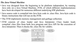 The Java Virtual Machine
• Java was designed from the beginning to be platform independent, by running
Java only on a Java Virtual Machine, JVM, of which different implementations
have been developed for numerous different underlying HW platforms.
• Java source code is compiled into Java byte code in .class files. Java byte code is
binary instructions that will run on the JVM.
• The JVM implements memory management and garbage collection.
• JVM consists of class loader and Java Interpreter. Class loader loads
compiled .class files from both Java program and Java API for the execution of
Java interpreter. Then it checks the .class file for validity.
 