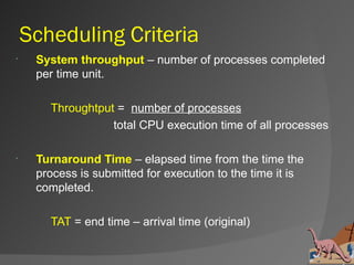 Scheduling Criteria
    System throughput – number of processes completed
     per time unit.

       Throughtput = number of processes
                  total CPU execution time of all processes

    Turnaround Time – elapsed time from the time the
     process is submitted for execution to the time it is
     completed.

       TAT = end time – arrival time (original)
 