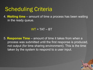 Scheduling Criteria
4. Waiting time – amount of time a process has been waiting
   in the ready queue.

                    WT = TAT – BT

5. Response Time – amount of time it takes from when a
   process was submitted until the first response is produced,
   not output (for time sharing environment). This is the time
   taken by the system to respond to a user input.
 