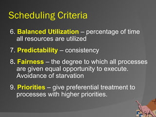 Scheduling Criteria
6. Balanced Utilization – percentage of time
   all resources are utilized
7. Predictability – consistency
8. Fairness – the degree to which all processes
   are given equal opportunity to execute.
   Avoidance of starvation
9. Priorities – give preferential treatment to
   processes with higher priorities.
 