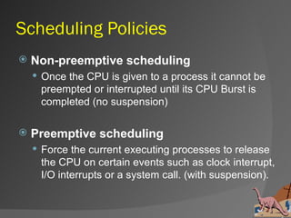 Scheduling Policies
   Non-preemptive scheduling
     Once the CPU is given to a process it cannot be
     preempted or interrupted until its CPU Burst is
     completed (no suspension)

   Preemptive scheduling
     Force the current executing processes to release
     the CPU on certain events such as clock interrupt,
     I/O interrupts or a system call. (with suspension).
 