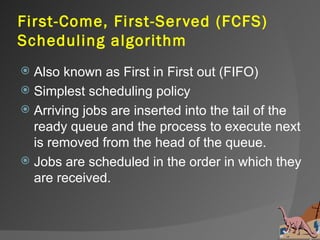 First-Come, First-Ser ved (FCFS)
Scheduling algorithm
 Also known as First in First out (FIFO)
 Simplest scheduling policy
 Arriving jobs are inserted into the tail of the
  ready queue and the process to execute next
  is removed from the head of the queue.
 Jobs are scheduled in the order in which they
  are received.
 