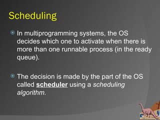 Scheduling
   In multiprogramming systems, the OS
    decides which one to activate when there is
    more than one runnable process (in the ready
    queue).

   The decision is made by the part of the OS
    called scheduler using a scheduling
    algorithm.
 