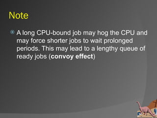 Note
   A long CPU-bound job may hog the CPU and
    may force shorter jobs to wait prolonged
    periods. This may lead to a lengthy queue of
    ready jobs (convoy effect)
 