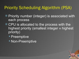 Priority Scheduling Algorithm (PSA)
 Priority  number (integer) is associated with
  each process
 CPU is allocated to the process with the
  highest priority (smallest integer ≡ highest
  priority)
   Preemptive
   Non-Preemptive
 