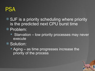 PSA
 SJF  is a priority scheduling where priority
  is the predicted next CPU burst time
 Problem:
   Starvation – low priority processes may never
    execute
 Solution:
   Aging – as time progresses increase the
    priority of the process
 