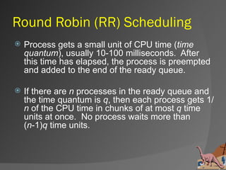 Round Robin (RR) Scheduling
   Process gets a small unit of CPU time (time
    quantum), usually 10-100 milliseconds. After
    this time has elapsed, the process is preempted
    and added to the end of the ready queue.

   If there are n processes in the ready queue and
    the time quantum is q, then each process gets 1/
    n of the CPU time in chunks of at most q time
    units at once. No process waits more than
    (n-1)q time units.
 