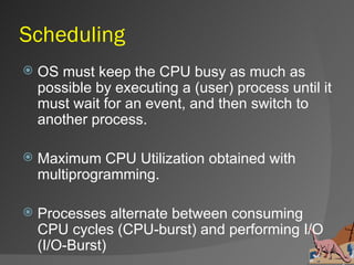 Scheduling
   OS must keep the CPU busy as much as
    possible by executing a (user) process until it
    must wait for an event, and then switch to
    another process.

   Maximum CPU Utilization obtained with
    multiprogramming.

   Processes alternate between consuming
    CPU cycles (CPU-burst) and performing I/O
    (I/O-Burst)
 