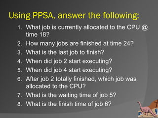 Using PPSA, answer the following:
  1. What job is currently allocated to the CPU @
       time 18?
  2.   How many jobs are finished at time 24?
  3.   What is the last job to finish?
  4.   When did job 2 start executing?
  5.   When did job 4 start executing?
  6.   After job 2 totally finished, which job was
       allocated to the CPU?
  7.   What is the waiting time of job 5?
  8.   What is the finish time of job 6?
 