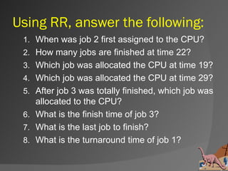 Using RR, answer the following:
 1. When was job 2 first assigned to the CPU?
 2. How many jobs are finished at time 22?
 3. Which job was allocated the CPU at time 19?
 4. Which job was allocated the CPU at time 29?
 5. After job 3 was totally finished, which job was
    allocated to the CPU?
 6. What is the finish time of job 3?
 7. What is the last job to finish?
 8. What is the turnaround time of job 1?
 