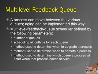 Multilevel Feedback Queue
   A process can move between the various
    queues; aging can be implemented this way
   Multilevel-feedback-queue scheduler defined by
    the following parameters:
       number of queues
       scheduling algorithms for each queue
       method used to determine when to upgrade a process
       method used to determine when to demote a process
       method used to determine which queue a process will
        enter when that process needs service
 