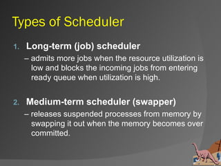 Types of Scheduler
1.   Long-term (job) scheduler
     – admits more jobs when the resource utilization is
       low and blocks the incoming jobs from entering
       ready queue when utilization is high.


2.   Medium-term scheduler (swapper)
     – releases suspended processes from memory by
       swapping it out when the memory becomes over
       committed.
 