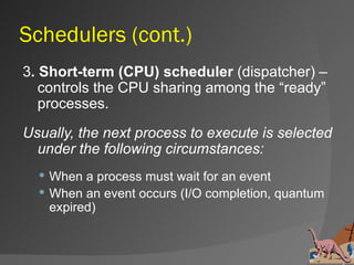 Schedulers (cont.)
3. Short-term (CPU) scheduler (dispatcher) –
   controls the CPU sharing among the “ready”
   processes.
Usually, the next process to execute is selected
  under the following circumstances:
   When a process must wait for an event
   When an event occurs (I/O completion, quantum
    expired)
 