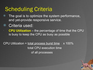 Scheduling Criteria
    The goal is to optimize the system performance,
     and yet-provide responsive service.
    Criteria used:
    CPU Utilization – the percentage of time that the CPU
     is busy to keep the CPU as busy as possible

CPU Utilization = total process burst time x 100%
                  total CPU execution time
                     of all processes
 