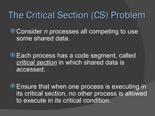The Critical Section (CS) Problem
 Consider n processes all competing to use
  some shared data.

 Each process has a code segment, called
  critical section in which shared data is
  accessed.

 Ensure that when one process is executing in
  its critical section, no other process is allowed
  to execute in its critical condition.
 