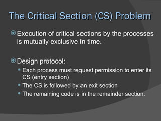 The Critical Section (CS) Problem
 Execution of critical sections by the processes
  is mutually exclusive in time.

 Design protocol:
   Each process must request permission to enter its
    CS (entry section)
   The CS is followed by an exit section
   The remaining code is in the remainder section.
 