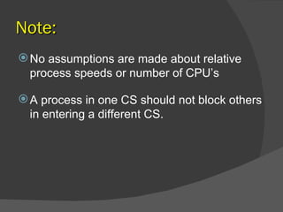 Note:
 No assumptions are made about relative
  process speeds or number of CPU’s

 A process in one CS should not block others
  in entering a different CS.
 