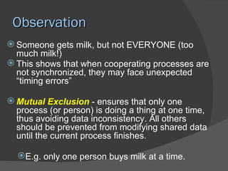 Observation
 Someone gets milk, but not EVERYONE (too
  much milk!)
 This shows that when cooperating processes are
  not synchronized, they may face unexpected
  “timing errors”

 Mutual Exclusion - ensures that only one
  process (or person) is doing a thing at one time,
  thus avoiding data inconsistency. All others
  should be prevented from modifying shared data
  until the current process finishes.

  E.g. only one person buys milk at a time.
 