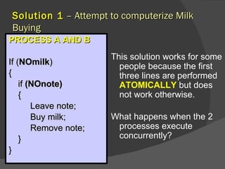 Solution 1 – Attempt to computerize Milk
Buying
PROCESS A AND B
                       This solution works for some
If (NOmilk)              people because the first
{                        three lines are performed
    if (NOnote)          ATOMICALLY but does
    {                    not work otherwise.
        Leave note;
        Buy milk;      What happens when the 2
        Remove note;    processes execute
    }                   concurrently?
}
 