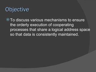 Objective
 To discuss various mechanisms to ensure
  the orderly execution of cooperating
  processes that share a logical address space
  so that data is consistently maintained.
 