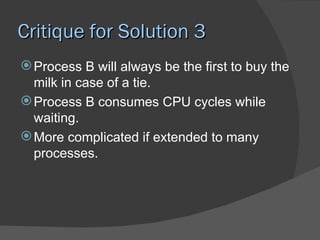 Critique for Solution 3
 Process B will always be the first to buy the
  milk in case of a tie.
 Process B consumes CPU cycles while
  waiting.
 More complicated if extended to many
  processes.
 