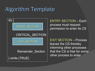 Algorithm Template
 do {                       ENTRY SECTION – Each
                            process must request
        ENTRY_SECTION
                            permission to enter its CS

        CRITICAL_SECTION

         EXIT_SECTION
                            EXIT SECTION – Process
                            leaves the CS thereby
                            informing other processes
        Remainder_Section   that the CS is free for some
                            other process to enter
 } while (TRUE)
 
