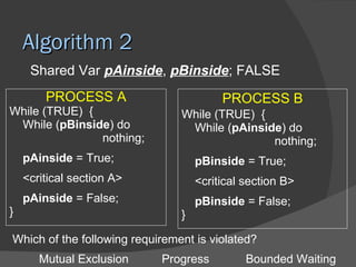 Algorithm 2
     Shared Var pAinside, pBinside; FALSE
        PROCESS A                        PROCESS B
While (TRUE) {                  While (TRUE) {
 While (pBinside) do             While (pAinside) do
               nothing;                        nothing;
    pAinside = True;                pBinside = True;
    <critical section A>            <critical section B>
    pAinside = False;               pBinside = False;
}                               }

Which of the following requirement is violated?
       Mutual Exclusion     Progress          Bounded Waiting
 