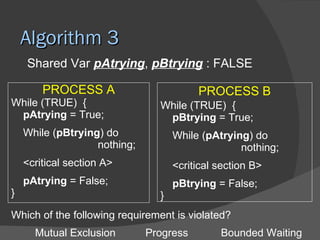Algorithm 3
    Shared Var pAtrying, pBtrying : FALSE

        PROCESS A                        PROCESS B
While (TRUE) {                  While (TRUE) {
 pAtrying = True;                pBtrying = True;
    While (pBtrying) do             While (pAtrying) do
                   nothing;                       nothing;
    <critical section A>            <critical section B>
    pAtrying = False;               pBtrying = False;
}                               }
Which of the following requirement is violated?
      Mutual Exclusion        Progress        Bounded Waiting
 