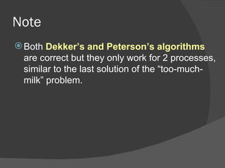 Note
 Both Dekker’s and Peterson’s algorithms
  are correct but they only work for 2 processes,
  similar to the last solution of the “too-much-
  milk” problem.
 
