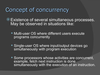 Concept of concurrency
 Existence of several simultaneous processes.
  May be observed in situations like:

   Multi-user OS where different users execute
    programs concurrently

   Single-user OS where input/output devices go
    simultaneously with program execution

   Some processors whose activities are concurrent,
    example, fetch next instruction is done
    simultaneously with the execution of an instruction.
 
