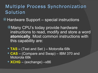 Multiple Process Synchronization
 Solution
 Hardware Support – special instructions
  Many CPU’s today provide hardware
   instructions to read, modify and store a word
   atomically. Most common instructions with
   this capability are:
   TAS – (Test and Set ) – Motorolla 68k
   CAS – (Compare and Swap) – IBM 370 and
    Motorola 68k
   XCHG – (exchange) –x86
 