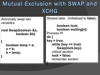Mutual Exclusion with SWAP and
                 XCHG
Atomically swap two      Shared data (initialized to false):
variables.
                                 boolean lock;
void Swap(boolean &a,            boolean waiting[n];
        boolean &b)      Process Pi
                         do {
{                        key = true;
     boolean temp = a;      while (key == true)
     a = b;                      Swap(lock,key);
     b = temp;              critical section
}                           lock = false;
                            remainder section
                         }
 