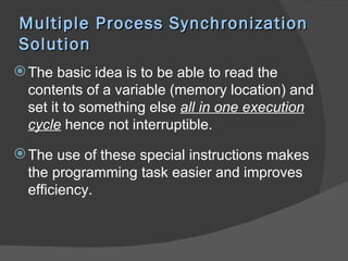 Multiple Process Synchronization
Solution
 The basic idea is to be able to read the
  contents of a variable (memory location) and
  set it to something else all in one execution
  cycle hence not interruptible.

 The use of these special instructions makes
  the programming task easier and improves
  efficiency.
 