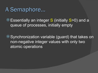 A Semaphore…
 Essentially an integer S (initially S>0) and a
  queue of processes, initially empty

 Synchronization variable (guard) that takes on
  non-negative integer values with only two
  atomic operations
 