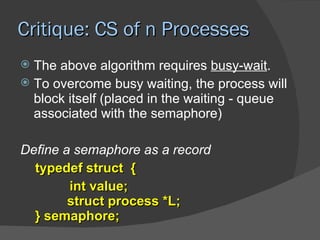 Critique: CS of n Processes
 The above algorithm requires busy-wait.
 To overcome busy waiting, the process will
  block itself (placed in the waiting - queue
  associated with the semaphore)

Define a semaphore as a record
  typedef struct {
        int value;
        struct process *L;
  } semaphore;
 