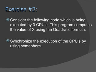 Exercise #2:
 Consider the following code which is being
  executed by 3 CPU’s. This program computes
  the value of X using the Quadratic formula.

 Synchronize the execution of the CPU’s by
  using semaphore.
 