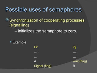 Possible uses of semaphores
 Synchronization of cooperating processes
  (signalling)
     – initializes the semaphore to zero.

   Example
               Pi:                 Pj
               …                   …
               …                   …
               A                   wait (flag)
               Signal (flag)       B
 