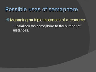 Possible uses of semaphore
 Managing multiple instances of a resource
   - Initializes the semaphore to the number of
   instances.
 