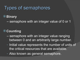 Types of semaphores
 Binary
  – semaphore with an integer value of 0 or 1

 Counting
  – semaphore with an integer value ranging
    between 0 and an arbitrarily large number.
  - Initial value represents the number of units of
    the critical resources that are available.
  - Also known as general semaphore.
 