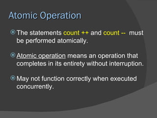Atomic Operation
 The statements count ++ and count -- must
  be performed atomically.

 Atomic operation means an operation that
  completes in its entirety without interruption.

 May not function correctly when executed
  concurrently.
 