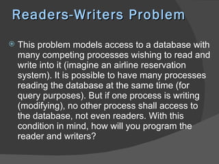 Readers-Writers Problem
   This problem models access to a database with
    many competing processes wishing to read and
    write into it (imagine an airline reservation
    system). It is possible to have many processes
    reading the database at the same time (for
    query purposes). But if one process is writing
    (modifying), no other process shall access to
    the database, not even readers. With this
    condition in mind, how will you program the
    reader and writers?
 