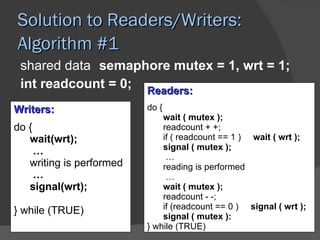 Solution to Readers/Writers:
Algorithm #1
 shared data semaphore mutex = 1, wrt = 1;
 int readcount = 0; Readers:
Writers:                  do {
                              wait ( mutex );
do {                          readcount + +;
   wait(wrt);                 if ( readcount == 1 ) wait ( wrt );
     …                        signal ( mutex );
                               …
   writing is performed       reading is performed
     …                         …
   signal(wrt);               wait ( mutex );
                              readcount - -;
} while (TRUE)                if (readcount == 0 ) signal ( wrt );
                              signal ( mutex ):
                          } while (TRUE)
 