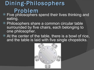 Dining-Philosophers
    Problem
 Five philosophers spend their lives thinking and
  eating.
 Philosophers share a common circular table
  surrounded by five chairs, each belonging to
  one philosopher.
 At the center of the table, there is a bowl of rice,
  and the table is laid with five single chopsticks.
 