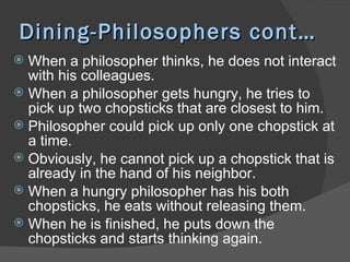 Dining-Philosophers cont…
 When a philosopher thinks, he does not interact
  with his colleagues.
 When a philosopher gets hungry, he tries to
  pick up two chopsticks that are closest to him.
 Philosopher could pick up only one chopstick at
  a time.
 Obviously, he cannot pick up a chopstick that is
  already in the hand of his neighbor.
 When a hungry philosopher has his both
  chopsticks, he eats without releasing them.
 When he is finished, he puts down the
  chopsticks and starts thinking again.
 