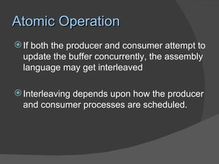 Atomic Operation
 If both the producer and consumer attempt to
  update the buffer concurrently, the assembly
  language may get interleaved

 Interleaving depends upon how the producer
  and consumer processes are scheduled.
 