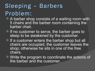Sleeping – Barbers
Problem:
 A barber shop consists of a waiting room with
  5 chairs and the barber room containing the
  barber chair.
 If no customer to serve, the barber goes to
  sleep to be awakened by the customer.
 If a customer enters the barber shop but all
  chairs are occupied, the customer leaves the
  shop; otherwise he sits in one of the free
  chairs.
 Write the program to coordinate the actions of
  the barber and the customer.
 