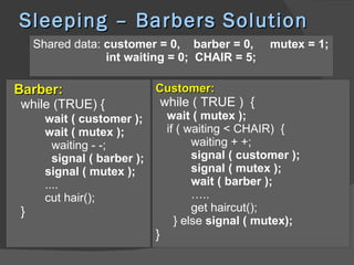 Sleeping – Barbers Solution
    Shared data: customer = 0, barber = 0,            mutex = 1;
                 int waiting = 0; CHAIR = 5;

Barber:                      Customer:
while (TRUE) {                   while ( TRUE ) {
      wait ( customer );          wait ( mutex );
      wait ( mutex );             if ( waiting < CHAIR) {
        waiting - -;                    waiting + +;
        signal ( barber );              signal ( customer );
      signal ( mutex );                 signal ( mutex );
      ....                              wait ( barber );
      cut hair();                       …..
}                                       get haircut();
                                    } else signal ( mutex);
                             }
 