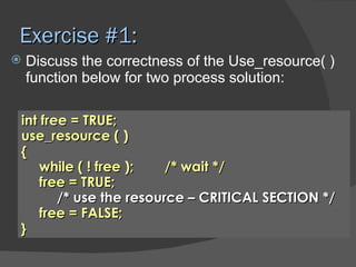 Exercise #1:
   Discuss the correctness of the Use_resource( )
    function below for two process solution:

int free = TRUE;
use_resource ( )
{
    while ( ! free );   /* wait */
    free = TRUE;
       /* use the resource – CRITICAL SECTION */
    free = FALSE;
}
 